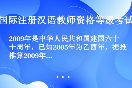 2009年是中华人民共和国建国六十周年，已知2005年为乙酉年，据推算2009年以干支纪年应是___...