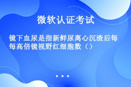 镜下血尿是指新鲜尿离心沉渣后每高倍镜视野红细胞数（）