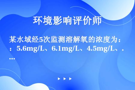 某水域经5次监测溶解氧的浓度为：5.6mg/L、6.1mg/L、4.5mg/L、4.8mg/L、5....