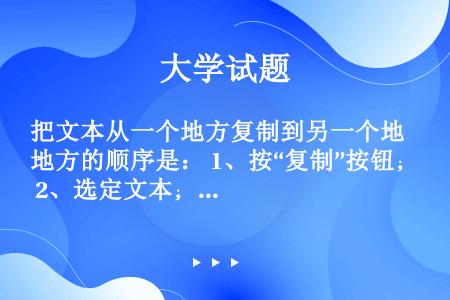 把文本从一个地方复制到另一个地方的顺序是： 1、按“复制”按钮； 2、选定文本； 3、将光标置于目标...