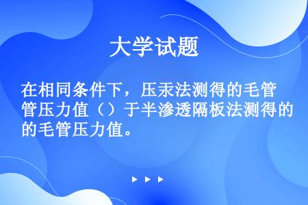 在相同条件下，压汞法测得的毛管压力值（）于半渗透隔板法测得的毛管压力值。