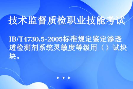 JB/T4730.5-2005标准规定鉴定渗透检测剂系统灵敏度等级用（）试块。