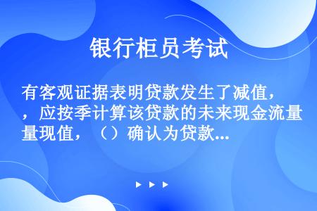 有客观证据表明贷款发生了减值，应按季计算该贷款的未来现金流量现值，（）确认为贷款减值损失。