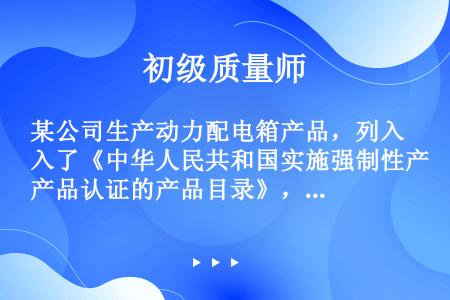 某公司生产动力配电箱产品，列入了《中华人民共和国实施强制性产品认证的产品目录》，在该产品上使用的标志...