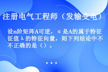 设n阶矩阵A可逆，α是A的属于特征值λ的特征向量，则下列结论中不正确的是（）。