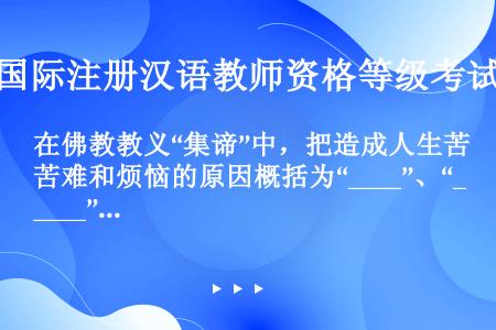 在佛教教义“集谛”中，把造成人生苦难和烦恼的原因概括为“____”、“____”和“____”。