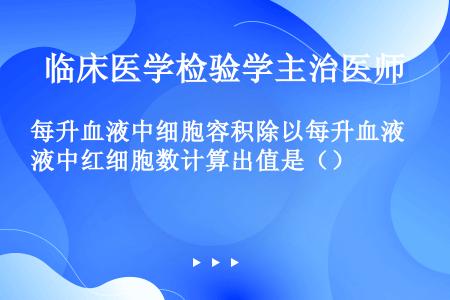 每升血液中细胞容积除以每升血液中红细胞数计算出值是（）