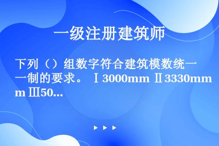 下列（）组数字符合建筑模数统一制的要求。 Ⅰ3000mm Ⅱ3330mm Ⅲ50mm Ⅳ1560mm