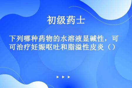 下列哪种药物的水溶液显碱性，可治疗妊娠呕吐和脂溢性皮炎（）