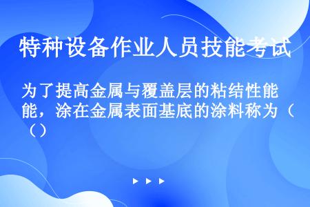 为了提高金属与覆盖层的粘结性能，涂在金属表面基底的涂料称为（）