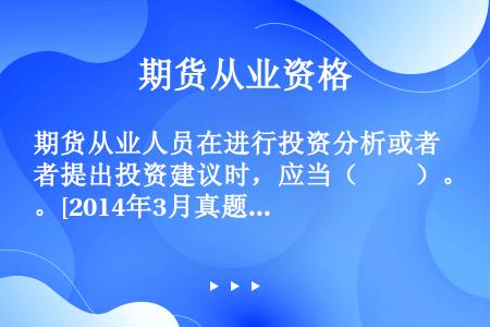 期货从业人员在进行投资分析或者提出投资建议时，应当（　　）。[2014年3月真题]