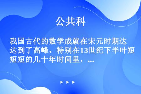 我国古代的数学成就在宋元时期达到了高峰，特别在13世纪下半叶短短的几十年时间里，就出现了（）等杰出的...