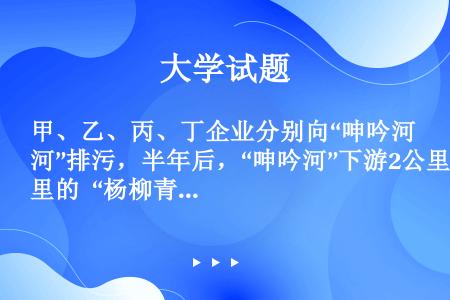 甲、乙、丙、丁企业分别向“呻吟河”排污，半年后，“呻吟河”下游2公里的 “杨柳青”水库的水生物全部因...