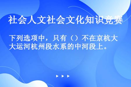 下列选项中，只有（）不在京杭大运河杭州段水系的中河段上。