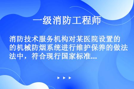 消防技术服务机构对某医院设置的机械防烟系统进行维护保养的做法中，符合现行国家标准《建筑防烟排烟系统技...