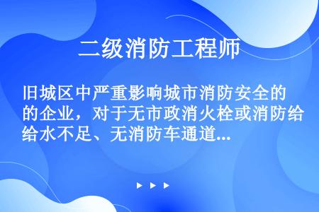 旧城区中严重影响城市消防安全的企业，对于无市政消火栓或消防给水不足、无消防车通道的区域，可根据具体条...