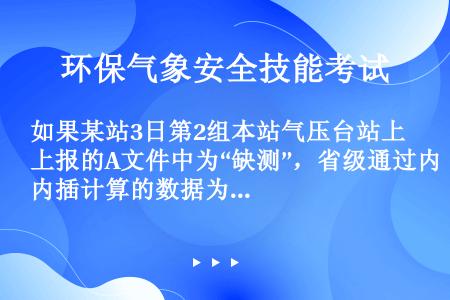 如果某站3日第2组本站气压台站上报的A文件中为“缺测”，省级通过内插计算的数据为“10020”。订正...