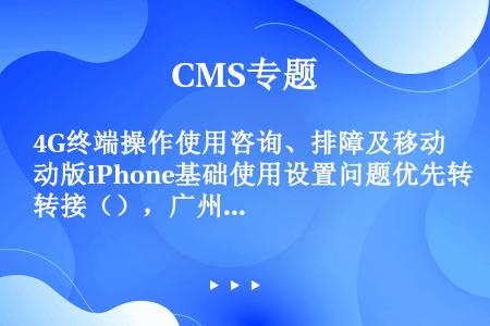 4G终端操作使用咨询、排障及移动版iPhone基础使用设置问题优先转接（），广州4G专席忙时无法转接...