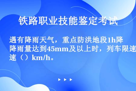 遇有降雨天气，重点防洪地段1h降雨量达到45mm及以上时，列车限速（）km/h。