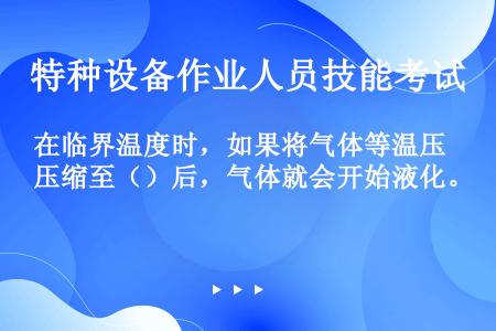 在临界温度时，如果将气体等温压缩至（）后，气体就会开始液化。