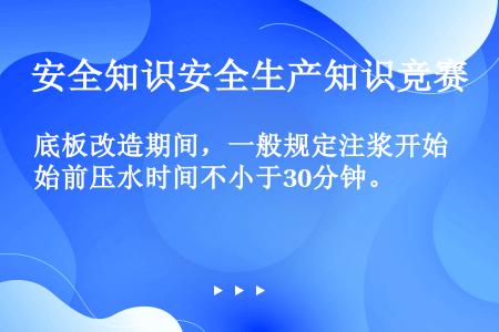 底板改造期间，一般规定注浆开始前压水时间不小于30分钟。