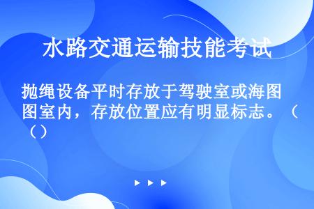 抛绳设备平时存放于驾驶室或海图室内，存放位置应有明显标志。（）