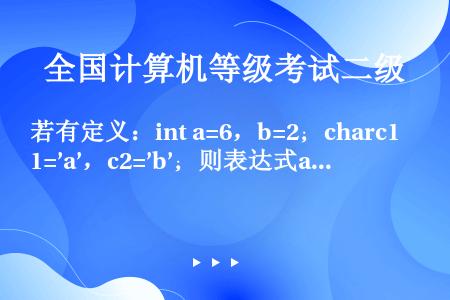 若有定义：int a=6，b=2；charc1=’a’，c2=’b’；则表达式a+b%5+c2-c1...