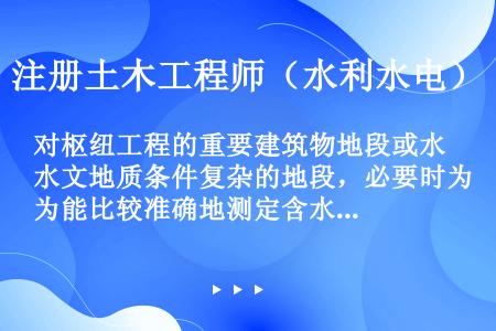 对枢纽工程的重要建筑物地段或水文地质条件复杂的地段，必要时为能比较准确地测定含水层渗透系数，则应进行...