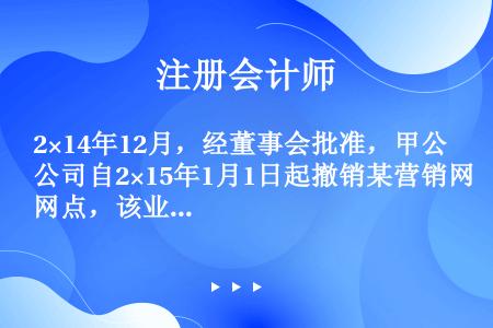 2×14年12月，经董事会批准，甲公司自2×15年1月1日起撤销某营销网点，该业务重组计划已对外公告...