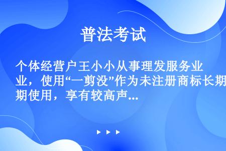 个体经营户王小小从事理发服务业，使用“一剪没”作为未注册商标长期使用，享有较高声誉。王小小通过签订书...