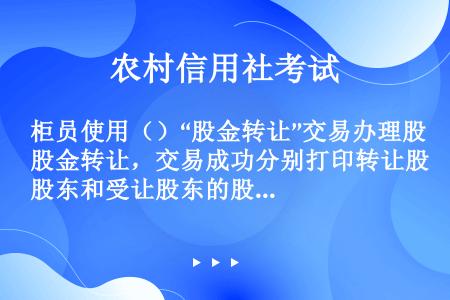 柜员使用（）“股金转让”交易办理股金转让，交易成功分别打印转让股东和受让股东的股金证、记账凭证（股金...