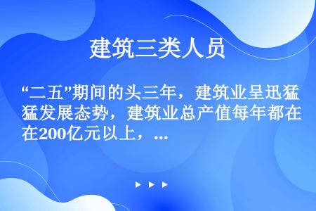 “二五”期间的头三年，建筑业呈迅猛发展态势，建筑业总产值每年都在200亿元以上，连续三年建筑业总产值...