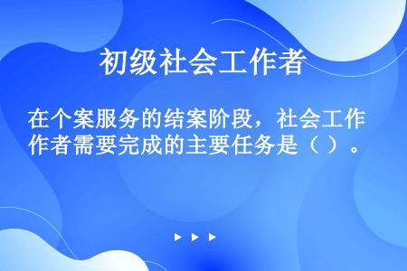 在个案服务的结案阶段，社会工作者需要完成的主要任务是（ ）。