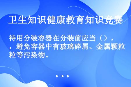 待用分装容器在分装前应当（），避免容器中有玻璃碎屑、金属颗粒等污染物。