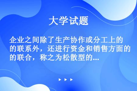 企业之间除了生产协作或分工上的联系外，还进行资金和销售方面的联合，称之为松散型的联合。