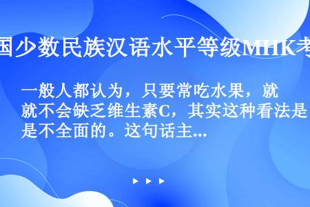 一般人都认为，只要常吃水果，就不会缺乏维生素C，其实这种看法是不全面的。这句话主要表达的意思是（　　...