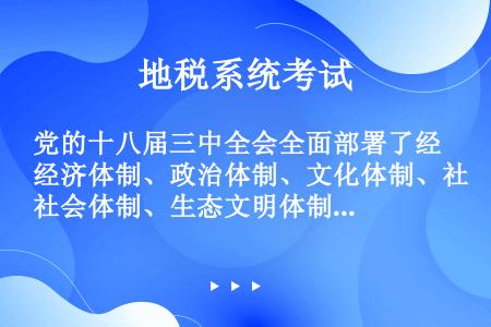 党的十八届三中全会全面部署了经济体制、政治体制、文化体制、社会体制、生态文明体制和党的建设制度改革的...