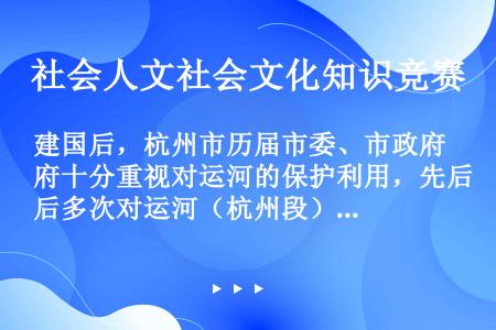 建国后，杭州市历届市委、市政府十分重视对运河的保护利用，先后多次对运河（杭州段）进行了整治。不属于整...