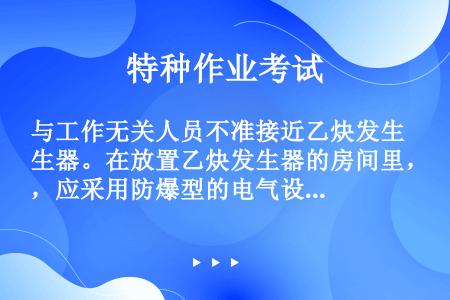 与工作无关人员不准接近乙炔发生器。在放置乙炔发生器的房间里，应采用防爆型的电气设备；同时，在房间内不...