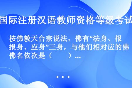 按佛教天台宗说法，佛有“法身、报身、应身”三身，与他们相对应的佛名依次是（　　）。