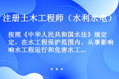按照《中华人民共和国水法》规定，在水工程保护范围内，从事影响水工程运行和危害水工程安全的爆破、打井、...