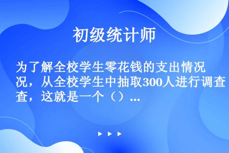 为了解全校学生零花钱的支出情况，从全校学生中抽取300人进行调查，这就是一个（）。