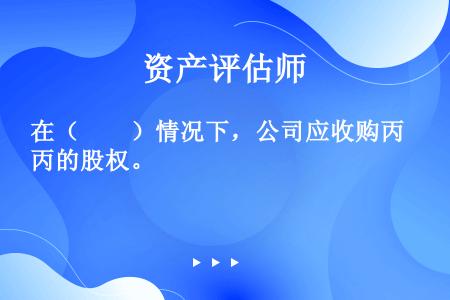 在（　　）情况下，公司应收购丙的股权。