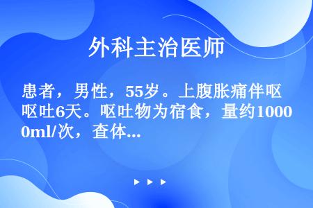 患者，男性，55岁。上腹胀痛伴呕吐6天。呕吐物为宿食，量约1000ml/次，查体：血压105/60m...