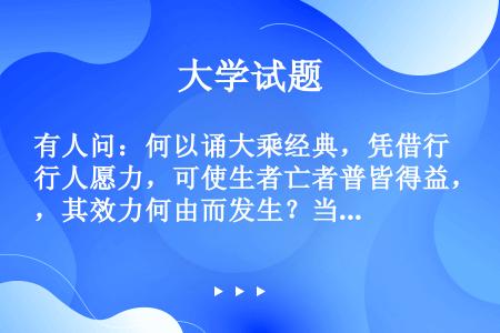 有人问：何以诵大乘经典，凭借行人愿力，可使生者亡者普皆得益，其效力何由而发生？当答佛所说者为宇宙人生...