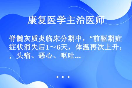 脊髓灰质炎临床分期中，“前驱期症状消失后1～6天，体温再次上升；头痛、恶心、呕吐可以加重，颈后肌群、...