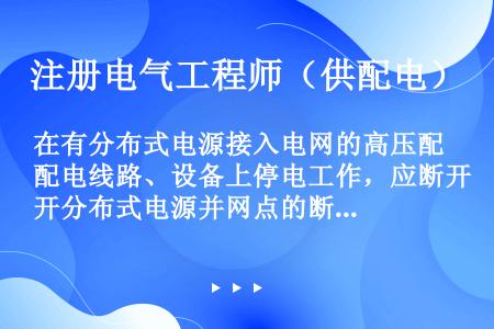 在有分布式电源接入电网的高压配电线路、设备上停电工作，应断开分布式电源并网点的断路器、隔离开关或熔断...