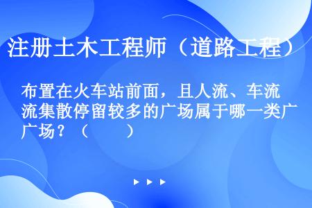 布置在火车站前面，且人流、车流集散停留较多的广场属于哪一类广场？（　　）