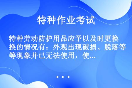 特种劳动防护用品应予以及时更换的情况有：外观出现破损、脱落等现象并已无法使用，使用性确认失效或出现明...