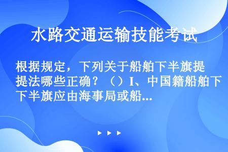 根据规定，下列关于船舶下半旗提法哪些正确？（）I、中国籍船舶下半旗应由海事局或船舶代理人、船舶所有人...